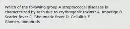 Which of the following group A streptococcal diseases is characterized by rash due to erythrogenic toxins? A. Impetigo B. Scarlet fever C. Rheumatic fever D. Cellulitis E. Glomerulonephritis