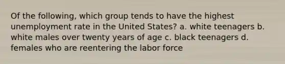 Of the following, which group tends to have the highest unemployment rate in the United States? a. white teenagers b. white males over twenty years of age c. black teenagers d. females who are reentering the labor force