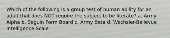 Which of the following is a group test of human ability for an adult that does NOT require the subject to be literate? a. Army Alpha b. Seguin Form Board c. Army Beta d. Wechsler-Bellevue Intelligence Scale