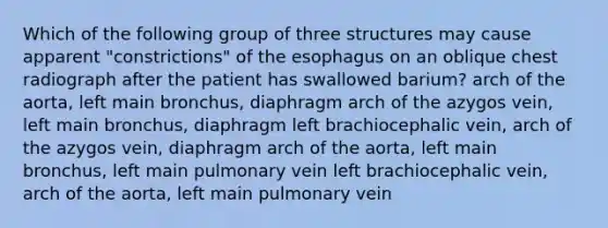 Which of the following group of three structures may cause apparent "constrictions" of the esophagus on an oblique chest radiograph after the patient has swallowed barium? arch of the aorta, left main bronchus, diaphragm arch of the azygos vein, left main bronchus, diaphragm left brachiocephalic vein, arch of the azygos vein, diaphragm arch of the aorta, left main bronchus, left main pulmonary vein left brachiocephalic vein, arch of the aorta, left main pulmonary vein