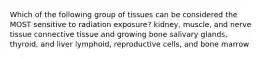 Which of the following group of tissues can be considered the MOST sensitive to radiation exposure? kidney, muscle, and nerve tissue connective tissue and growing bone salivary glands, thyroid, and liver lymphoid, reproductive cells, and bone marrow