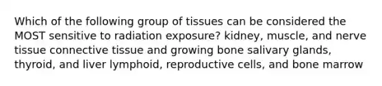 Which of the following group of tissues can be considered the MOST sensitive to radiation exposure? kidney, muscle, and nerve tissue connective tissue and growing bone salivary glands, thyroid, and liver lymphoid, reproductive cells, and bone marrow