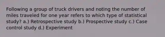 Following a group of truck drivers and noting the number of miles traveled for one year refers to which type of statistical study? a.) Retrospective study b.) Prospective study c.) Case control study d.) Experiment