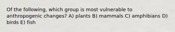 Of the following, which group is most vulnerable to anthropogenic changes? A) plants B) mammals C) amphibians D) birds E) fish