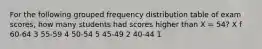 For the following grouped frequency distribution table of exam scores, how many students had scores higher than X = 54? X f 60-64 3 55-59 4 50-54 5 45-49 2 40-44 1