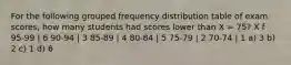 For the following grouped frequency distribution table of exam scores, how many students had scores lower than X = 75? X f 95-99 | 6 90-94 | 3 85-89 | 4 80-84 | 5 75-79 | 2 70-74 | 1 a) 3 b) 2 c) 1 d) 6