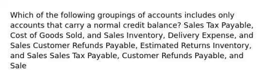 Which of the following groupings of accounts includes only accounts that carry a normal credit balance? Sales Tax Payable, Cost of Goods Sold, and Sales Inventory, Delivery Expense, and Sales Customer Refunds Payable, Estimated Returns Inventory, and Sales Sales Tax Payable, Customer Refunds Payable, and Sale