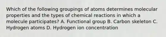 Which of the following groupings of atoms determines molecular properties and the types of chemical reactions in which a molecule participates? A. Functional group B. Carbon skeleton C. Hydrogen atoms D. Hydrogen ion concentration