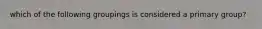 which of the following groupings is considered a primary group?