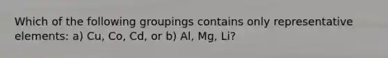 Which of the following groupings contains only representative elements: a) Cu, Co, Cd, or b) Al, Mg, Li?