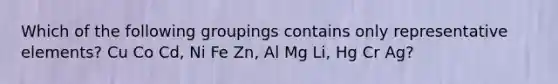 Which of the following groupings contains only representative elements? Cu Co Cd, Ni Fe Zn, Al Mg Li, Hg Cr Ag?