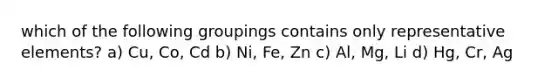 which of the following groupings contains only representative elements? a) Cu, Co, Cd b) Ni, Fe, Zn c) Al, Mg, Li d) Hg, Cr, Ag