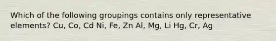 Which of the following groupings contains only representative elements? Cu, Co, Cd Ni, Fe, Zn Al, Mg, Li Hg, Cr, Ag