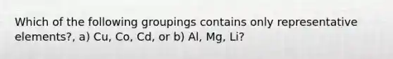 Which of the following groupings contains only representative elements?, a) Cu, Co, Cd, or b) Al, Mg, Li?