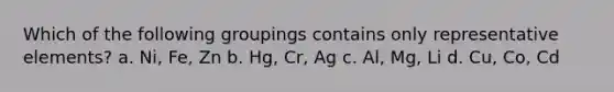 Which of the following groupings contains only representative elements? a. Ni, Fe, Zn b. Hg, Cr, Ag c. Al, Mg, Li d. Cu, Co, Cd