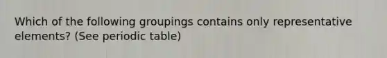 Which of the following groupings contains only representative elements? (See periodic table)