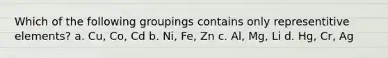 Which of the following groupings contains only representitive elements? a. Cu, Co, Cd b. Ni, Fe, Zn c. Al, Mg, Li d. Hg, Cr, Ag