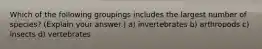 Which of the following groupings includes the largest number of species? (Explain your answer.) a) invertebrates b) arthropods c) insects d) vertebrates