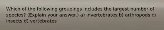 Which of the following groupings includes the largest number of species? (Explain your answer.) a) invertebrates b) arthropods c) insects d) vertebrates