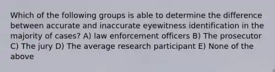 Which of the following groups is able to determine the difference between accurate and inaccurate eyewitness identification in the majority of cases? A) law enforcement officers B) The prosecutor C) The jury D) The average research participant E) None of the above