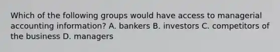 Which of the following groups would have access to managerial accounting information? A. bankers B. investors C. competitors of the business D. managers