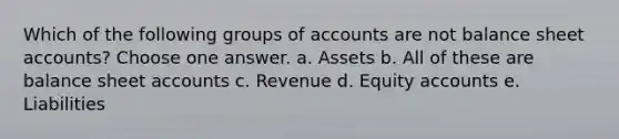 Which of the following groups of accounts are not balance sheet accounts? Choose one answer. a. Assets b. All of these are balance sheet accounts c. Revenue d. Equity accounts e. Liabilities