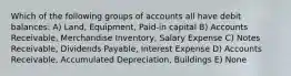 Which of the following groups of accounts all have debit balances: A) Land, Equipment, Paid-in capital B) Accounts Receivable, Merchandise Inventory, Salary Expense C) Notes Receivable, Dividends Payable, Interest Expense D) Accounts Receivable, Accumulated Depreciation, Buildings E) None