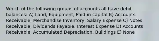 Which of the following groups of accounts all have debit balances: A) Land, Equipment, Paid-in capital B) Accounts Receivable, Merchandise Inventory, Salary Expense C) <a href='https://www.questionai.com/knowledge/kNWH1Okbso-notes-receivable' class='anchor-knowledge'>notes receivable</a>, Dividends Payable, Interest Expense D) Accounts Receivable, Accumulated Depreciation, Buildings E) None