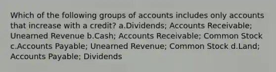 Which of the following groups of accounts includes only accounts that increase with a credit? a.Dividends; Accounts Receivable; Unearned Revenue b.Cash; Accounts Receivable; Common Stock c.<a href='https://www.questionai.com/knowledge/kWc3IVgYEK-accounts-payable' class='anchor-knowledge'>accounts payable</a>; Unearned Revenue; Common Stock d.Land; Accounts Payable; Dividends