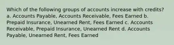 Which of the following groups of accounts increase with credits? a. Accounts Payable, Accounts Receivable, Fees Earned b. Prepaid Insurance, Unearned Rent, Fees Earned c. Accounts Receivable, Prepaid Insurance, Unearned Rent d. Accounts Payable, Unearned Rent, Fees Earned