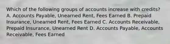 Which of the following groups of accounts increase with credits? A. <a href='https://www.questionai.com/knowledge/kWc3IVgYEK-accounts-payable' class='anchor-knowledge'>accounts payable</a>, Unearned Rent, Fees Earned B. Prepaid Insurance, Unearned Rent, Fees Earned C. Accounts Receivable, Prepaid Insurance, Unearned Rent D. Accounts Payable, Accounts Receivable, Fees Earned