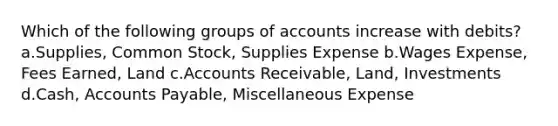 Which of the following groups of accounts increase with debits? a.Supplies, Common Stock, Supplies Expense b.Wages Expense, Fees Earned, Land c.Accounts Receivable, Land, Investments d.Cash, Accounts Payable, Miscellaneous Expense