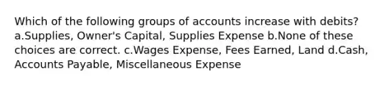 Which of the following groups of accounts increase with debits? a.Supplies, Owner's Capital, Supplies Expense b.None of these choices are correct. c.Wages Expense, Fees Earned, Land d.Cash, Accounts Payable, Miscellaneous Expense