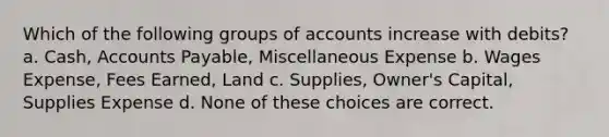 Which of the following groups of accounts increase with debits? a. Cash, Accounts Payable, Miscellaneous Expense b. Wages Expense, Fees Earned, Land c. Supplies, Owner's Capital, Supplies Expense d. None of these choices are correct.