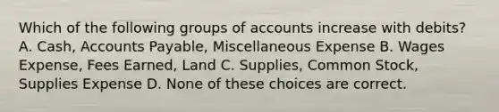 Which of the following groups of accounts increase with debits? A. Cash, Accounts Payable, Miscellaneous Expense B. Wages Expense, Fees Earned, Land C. Supplies, Common Stock, Supplies Expense D. None of these choices are correct.