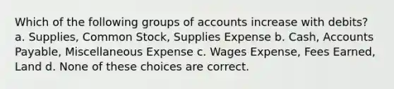 Which of the following groups of accounts increase with debits? a. Supplies, Common Stock, Supplies Expense b. Cash, Accounts Payable, Miscellaneous Expense c. Wages Expense, Fees Earned, Land d. None of these choices are correct.