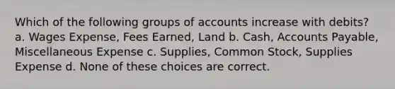 Which of the following groups of accounts increase with debits? a. Wages Expense, Fees Earned, Land b. Cash, Accounts Payable, Miscellaneous Expense c. Supplies, Common Stock, Supplies Expense d. None of these choices are correct.