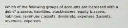 Which of the following groups of accounts are increased with a debit? a.assets, liabilities, stockholders' equity b.assets, liabilities, revenues c.assets, dividends, expenses d.assets, revenues, expenses