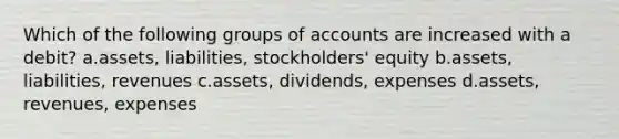 Which of the following groups of accounts are increased with a debit? a.assets, liabilities, stockholders' equity b.assets, liabilities, revenues c.assets, dividends, expenses d.assets, revenues, expenses