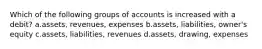 Which of the following groups of accounts is increased with a debit? a.assets, revenues, expenses b.assets, liabilities, owner's equity c.assets, liabilities, revenues d.assets, drawing, expenses