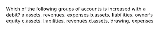 Which of the following groups of accounts is increased with a debit? a.assets, revenues, expenses b.assets, liabilities, owner's equity c.assets, liabilities, revenues d.assets, drawing, expenses