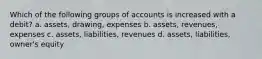 Which of the following groups of accounts is increased with a debit? a. assets, drawing, expenses b. assets, revenues, expenses c. assets, liabilities, revenues d. assets, liabilities, owner's equity