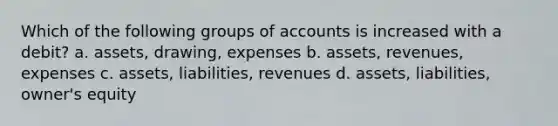 Which of the following groups of accounts is increased with a debit? a. assets, drawing, expenses b. assets, revenues, expenses c. assets, liabilities, revenues d. assets, liabilities, owner's equity