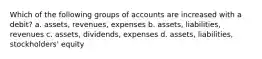 Which of the following groups of accounts are increased with a debit? a. assets, revenues, expenses b. assets, liabilities, revenues c. assets, dividends, expenses d. assets, liabilities, stockholders' equity