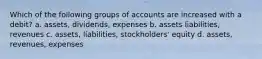 Which of the following groups of accounts are increased with a debit? a. assets, dividends, expenses b. assets liabilities, revenues c. assets, liabilities, stockholders' equity d. assets, revenues, expenses