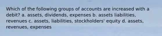 Which of the following groups of accounts are increased with a debit? a. assets, dividends, expenses b. assets liabilities, revenues c. assets, liabilities, stockholders' equity d. assets, revenues, expenses