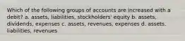 Which of the following groups of accounts are increased with a debit? a. assets, liabilities, stockholders' equity b. assets, dividends, expenses c. assets, revenues, expenses d. assets. liabilities, revenues