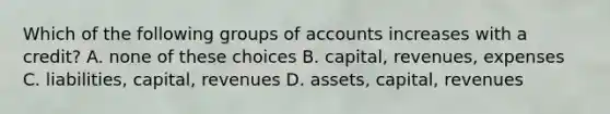 Which of the following groups of accounts increases with a credit? A. none of these choices B. capital, revenues, expenses C. liabilities, capital, revenues D. assets, capital, revenues