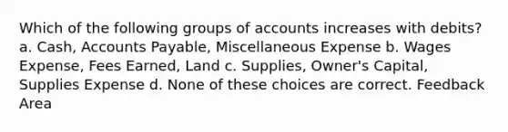 Which of the following groups of accounts increases with debits? a. Cash, Accounts Payable, Miscellaneous Expense b. Wages Expense, Fees Earned, Land c. Supplies, Owner's Capital, Supplies Expense d. None of these choices are correct. Feedback Area