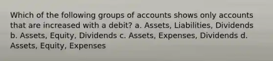 Which of the following groups of accounts shows only accounts that are increased with a debit? a. Assets, Liabilities, Dividends b. Assets, Equity, Dividends c. Assets, Expenses, Dividends d. Assets, Equity, Expenses